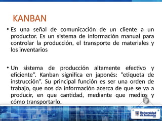 KANBAN
• Es una señal de comunicación de un cliente a un
productor. Es un sistema de información manual para
controlar la producción, el transporte de materiales y
los inventarios
• Un sistema de producción altamente efectivo y
eficiente”. Kanban significa en japonés: “etiqueta de
instrucción”. Su principal función es ser una orden de
trabajo, que nos da información acerca de que se va a
producir, en que cantidad, mediante que medios y
cómo transportarlo.
 