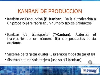 KANBAN DE PRODUCCION
• Kanban de Producción (P- Kanban). Da la autorización a
un proceso para fabricar un número fijo de productos.
• Kanban de transporte (T-Kanban). Autoriza el
transporte de un número fijo de productos hacia
adelante.
• Sistema de tarjetas duales (usa ambos tipos de tarjetas)
• Sistema de una sola tarjeta (usa solo T-Kanban)
 