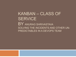 KANBAN – CLASS OF
SERVICE
BY ANURAG SHRIVASTAVA
SOLVING THE INCIDENTS AND OTHER UN-
PREDICTABLES IN A DEVOPS TEAM
 