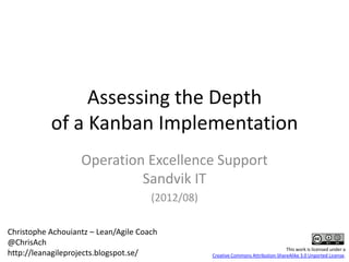 Assessing the Depth
           of a Kanban Implementation
                   Operation Excellence Support
                            Sandvik IT
                                      (2012/08)

Christophe Achouiantz – Lean/Agile Coach
@ChrisAch
                                                                                   This work is licensed under a
http://leanagileprojects.blogspot.se/             Creative Commons Attribution-ShareAlike 3.0 Unported License.
 