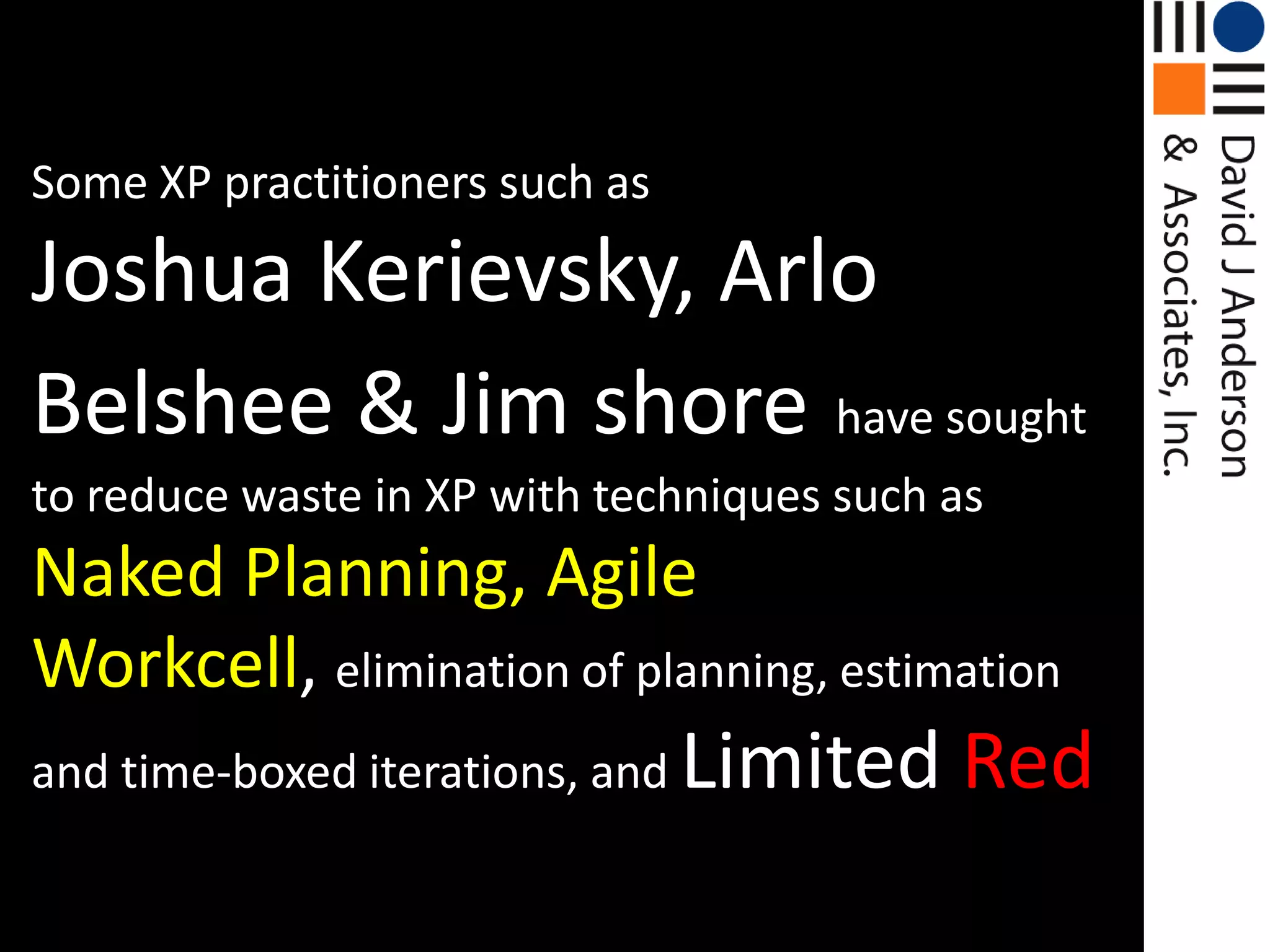 Some XP practitioners such asJoshua Kerievsky, ArloBelshee & Jim shorehave sought to reduce waste in XP with techniques such as Naked Planning, Agile Workcell, elimination of planning, estimation and time-boxed iterations, and Limited Red