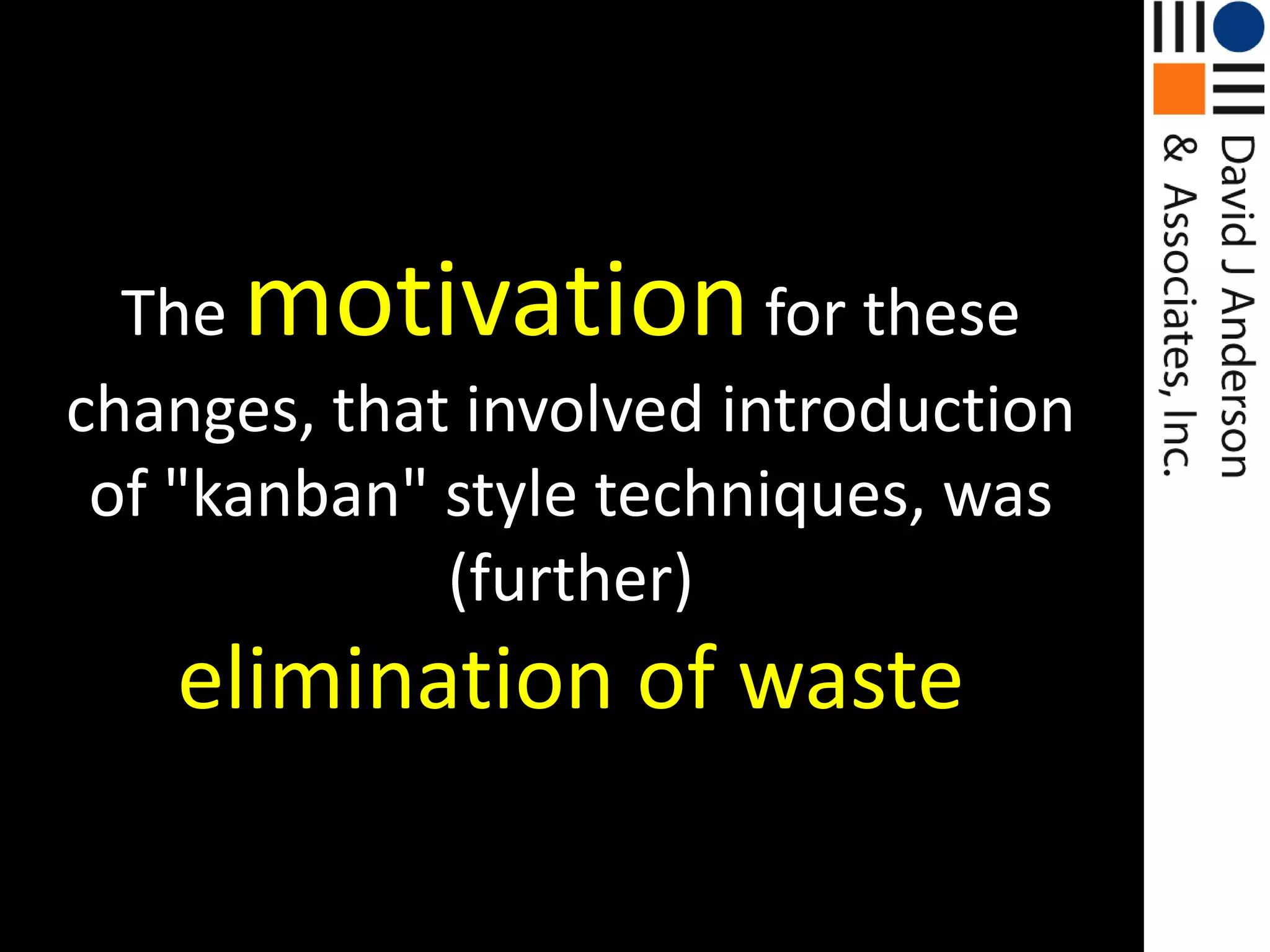 Themotivationfor these changes, that involved introduction of "kanban" style techniques, was (further)elimination of waste
