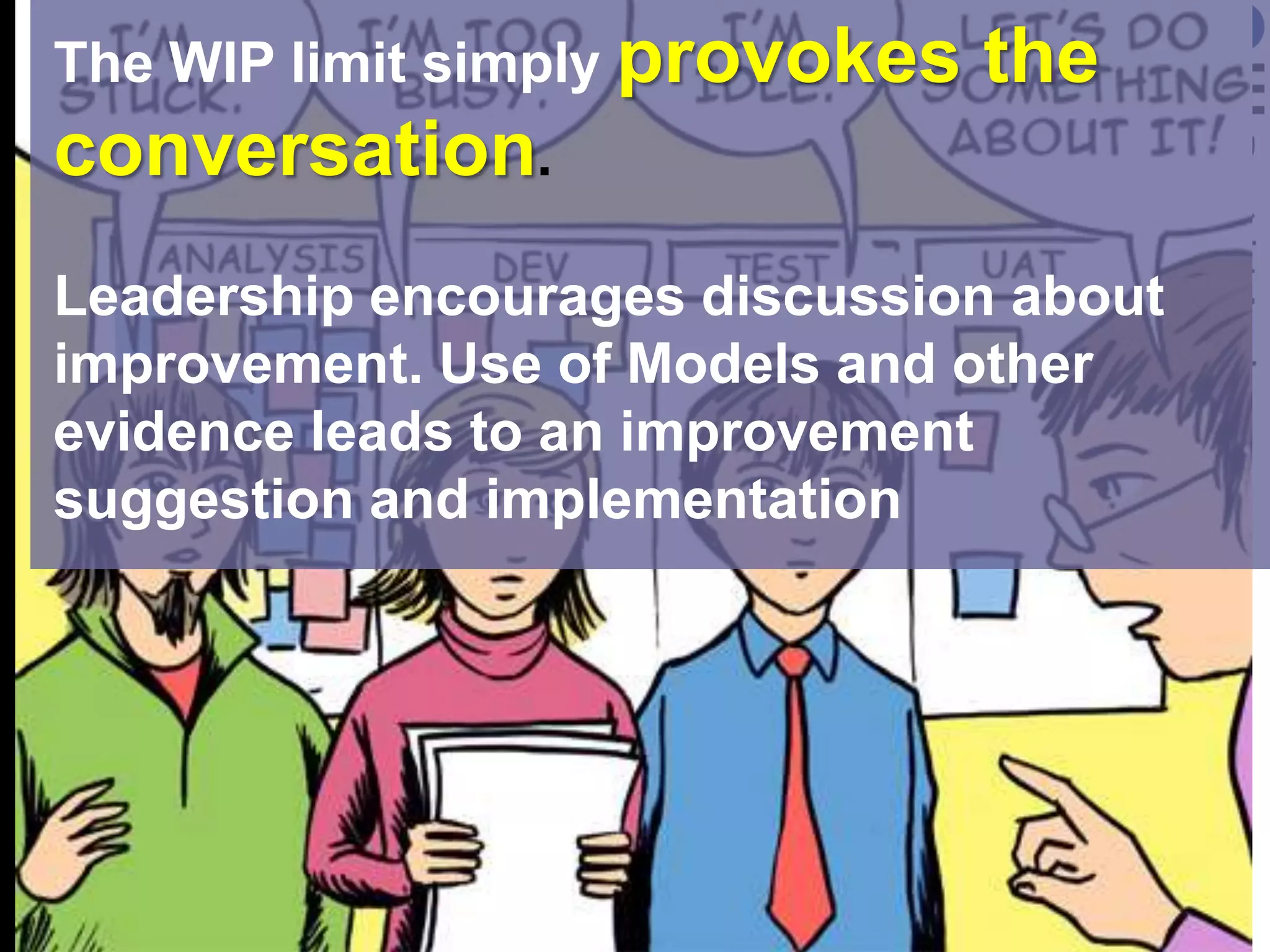 The WIP limit simply provokes the conversation. Leadership encourages discussion about improvement. Use of Models and other evidence leads to an improvement suggestion and implementation