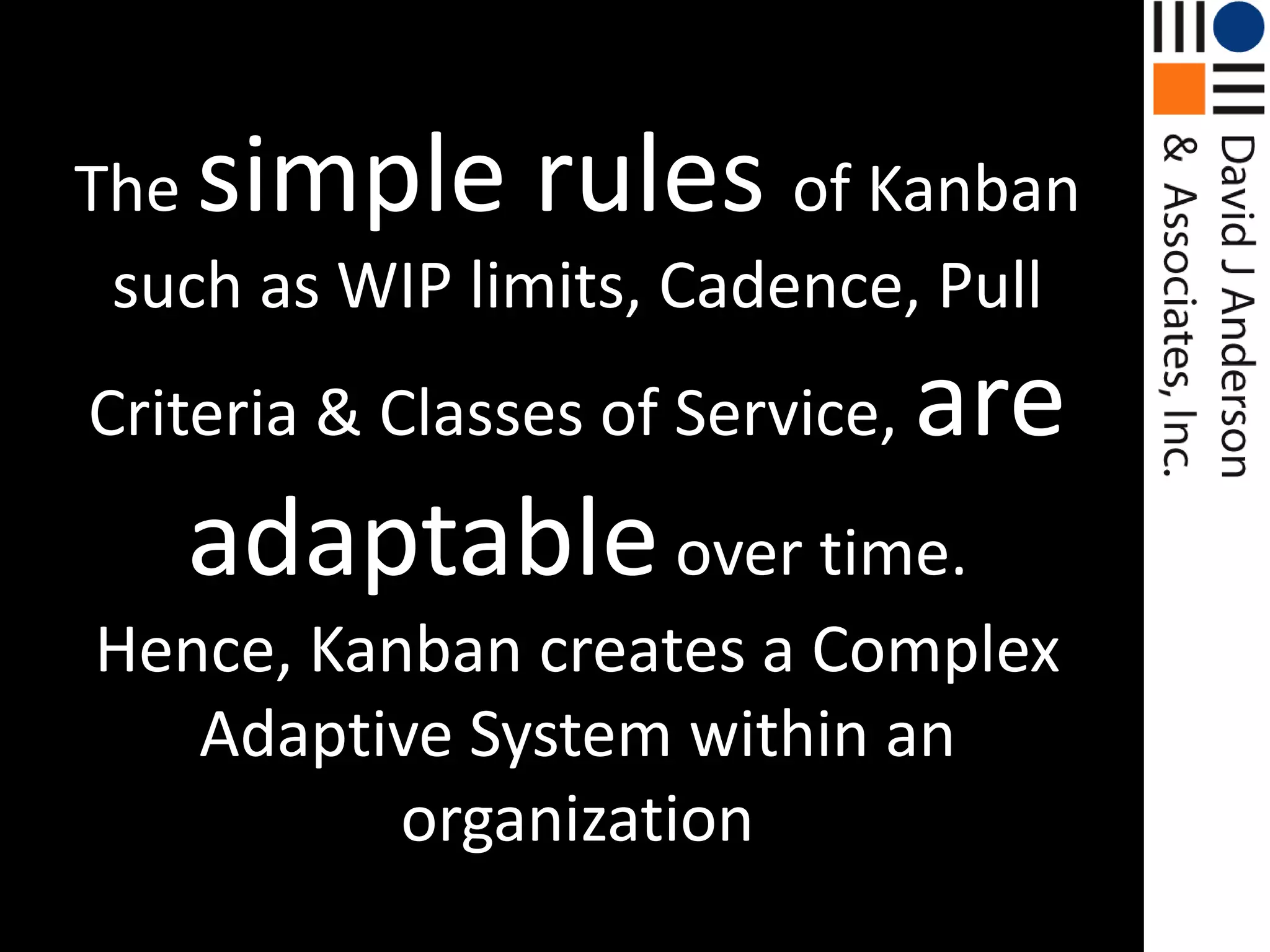 The simple rules of Kanban such as WIP limits, Cadence, Pull Criteria & Classes of Service, are adaptable over time. Hence, Kanban creates a Complex Adaptive System within an organization