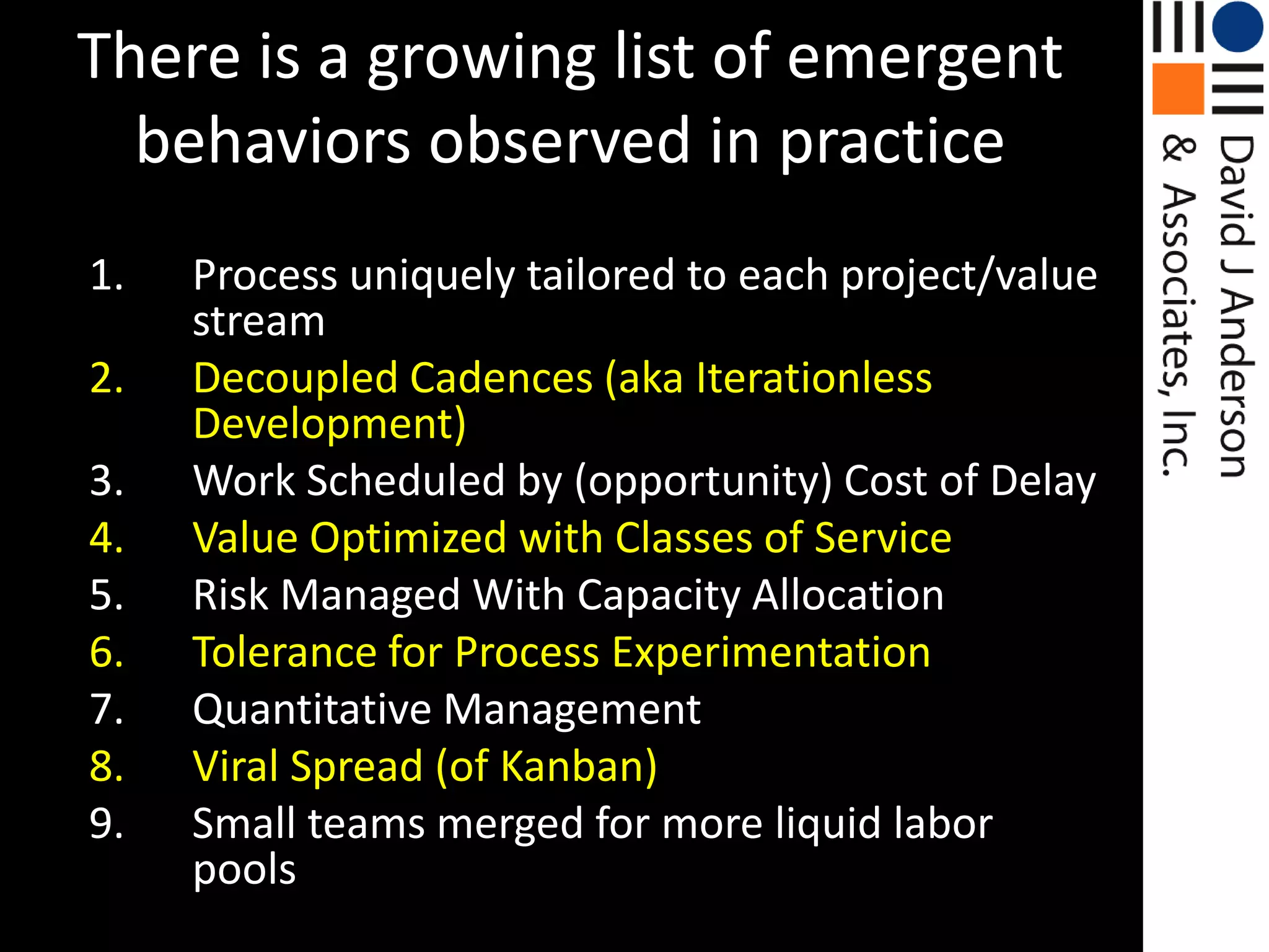 There is a growing list of emergent behaviors observed in practiceProcess uniquely tailored to each project/value stream Decoupled Cadences (aka Iterationless Development)Work Scheduled by (opportunity) Cost of Delay Value Optimized with Classes of ServiceRisk Managed With Capacity AllocationTolerance for Process ExperimentationQuantitative ManagementViral Spread (of Kanban)Small teams merged for more liquid labor pools