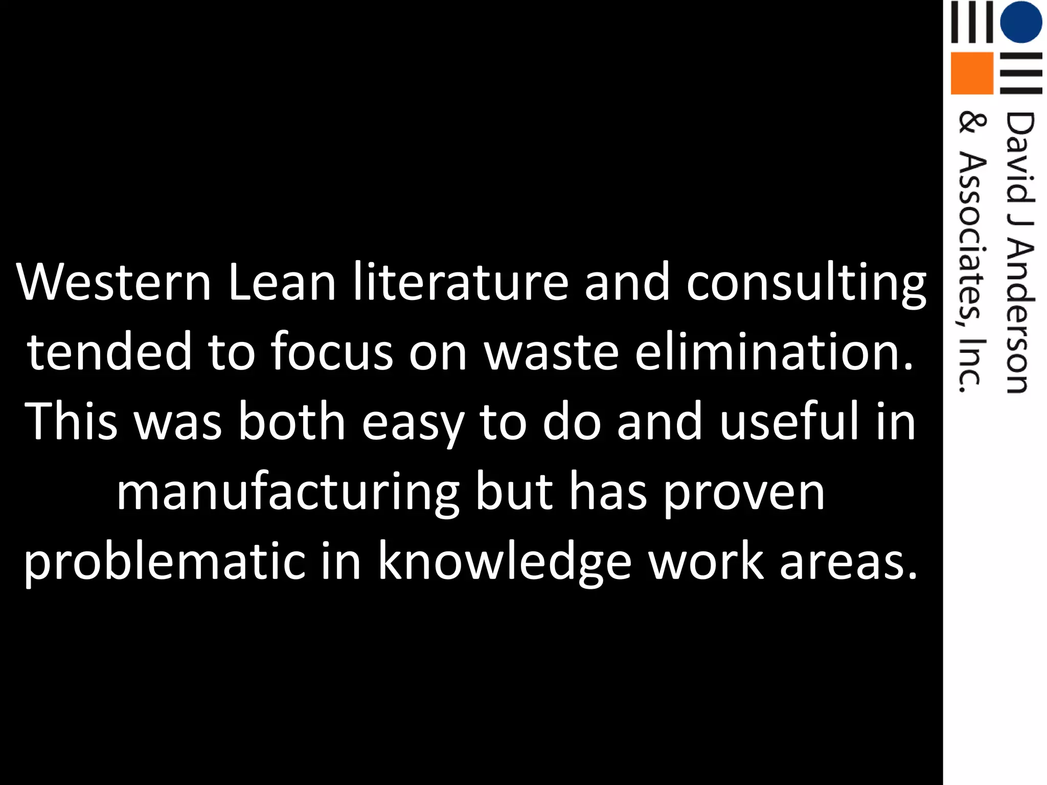 Western Lean literature and consulting tended to focus on waste elimination. This was both easy to do and useful in manufacturing but has proven problematic in knowledge work areas.