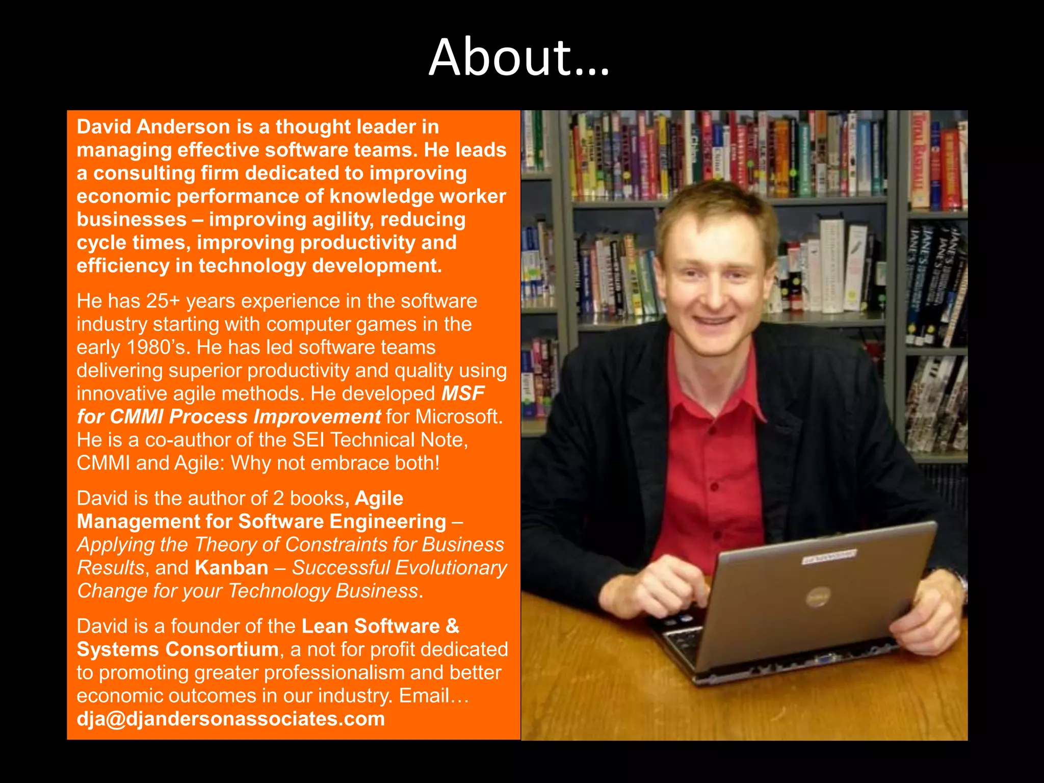 About…David Anderson is a thought leader in managing effective software teams. He leads a consulting firm dedicated to improving economic performance of knowledge worker businesses – improving agility, reducing cycle times, improving productivity and efficiency in technology development.He has 25+ years experience in the software industry starting with computer games in the early 1980’s. He has led software teams delivering superior productivity and quality using innovative agile methods. He developed MSF for CMMI Process Improvement for Microsoft. He is a co-author of the SEI Technical Note, CMMI and Agile: Why not embrace both!David is the author of 2 books, Agile Management for Software Engineering –  Applying the Theory of Constraints for Business Results, and Kanban – Successful Evolutionary Change for your Technology Business.David is a founder of the Lean Software & Systems Consortium, a not for profit dedicated to promoting greater professionalism and better economic outcomes in our industry. Email… dja@djandersonassociates.com