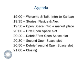 Agenda
19:00 – Welcome & Talk: Intro to Kanban
19:35 – Stories: Flavius & Alex
19:50 – Open Space Intro + market place
20:00 – First Open Space slot
20:20 – Debrief first Open Space slot
20:30 – Second Open Space slot
20:50 – Debrief second Open Space slot
21:00 – Closing
 