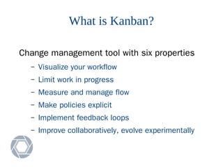 What is Kanban?
Change management tool with six properties
– Visualize your workflow
– Limit work in progress
– Measure and manage flow
– Make policies explicit
– Implement feedback loops
– Improve collaboratively, evolve experimentally
 