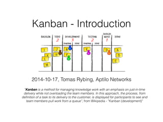 Kanban - Introduction
2014-10-17, Tomas Rybing, Aptilo Networks
”Kanban is a method for managing knowledge work with an emphasis on just-in-time
delivery while not overloading the team members. In this approach, the process, from
deﬁnition of a task to its delivery to the customer, is displayed for participants to see and
team members pull work from a queue”, from Wikipedia - ”Kanban (development)”
 
