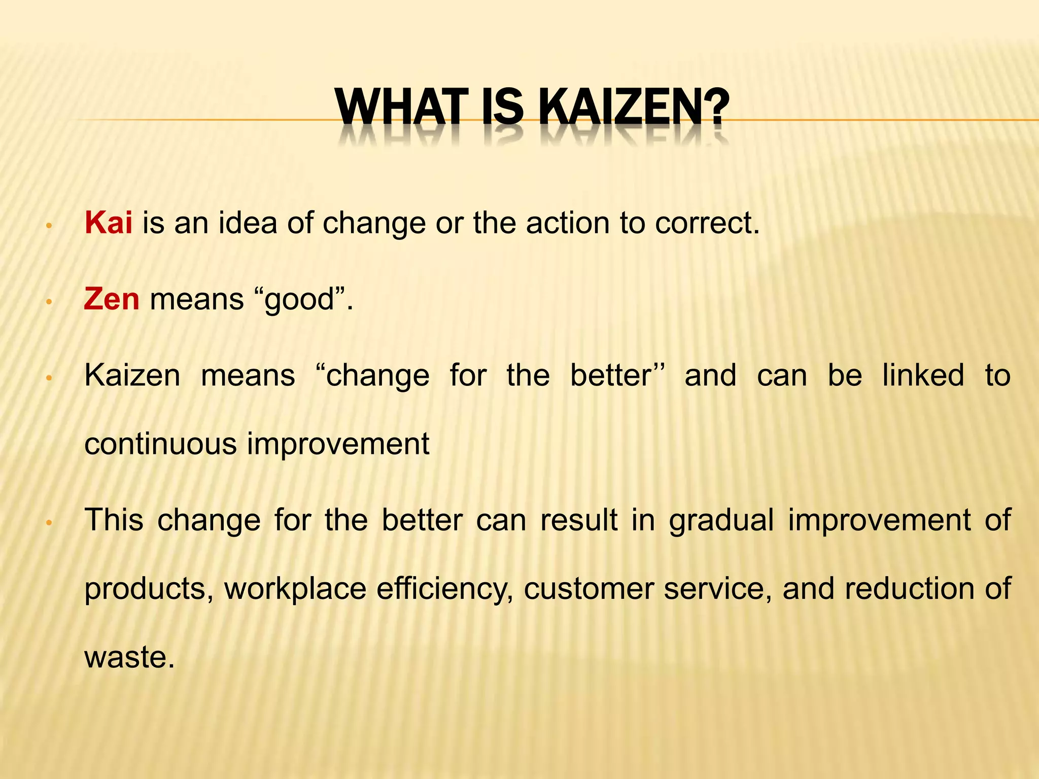 WHAT IS KAIZEN?
• Kai is an idea of change or the action to correct.
• Zen means “good”.
• Kaizen means “change for the better’’ and can be linked to
continuous improvement
• This change for the better can result in gradual improvement of
products, workplace efficiency, customer service, and reduction of
waste.
 