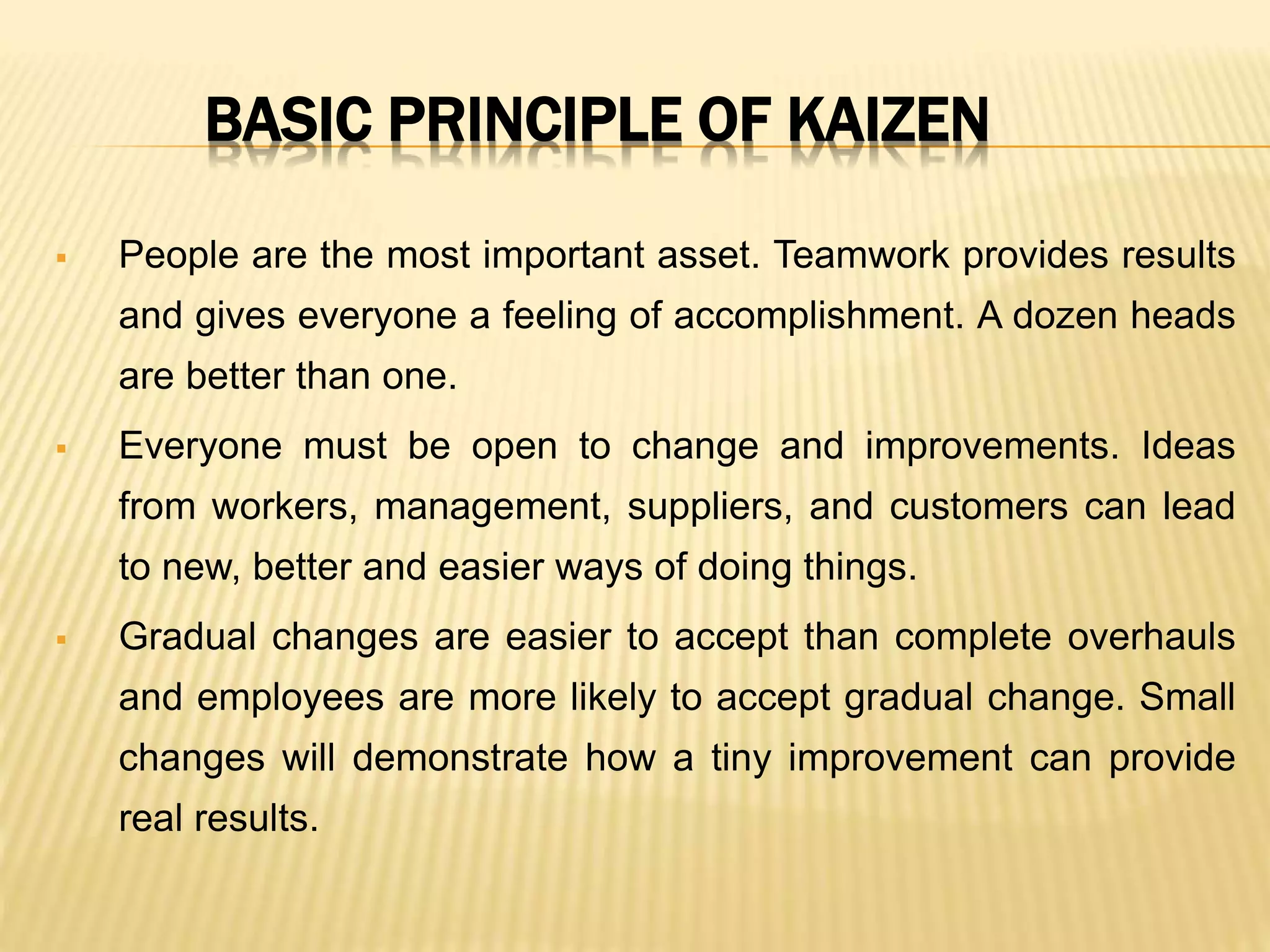 BASIC PRINCIPLE OF KAIZEN
 People are the most important asset. Teamwork provides results
and gives everyone a feeling of accomplishment. A dozen heads
are better than one.
 Everyone must be open to change and improvements. Ideas
from workers, management, suppliers, and customers can lead
to new, better and easier ways of doing things.
 Gradual changes are easier to accept than complete overhauls
and employees are more likely to accept gradual change. Small
changes will demonstrate how a tiny improvement can provide
real results.
 