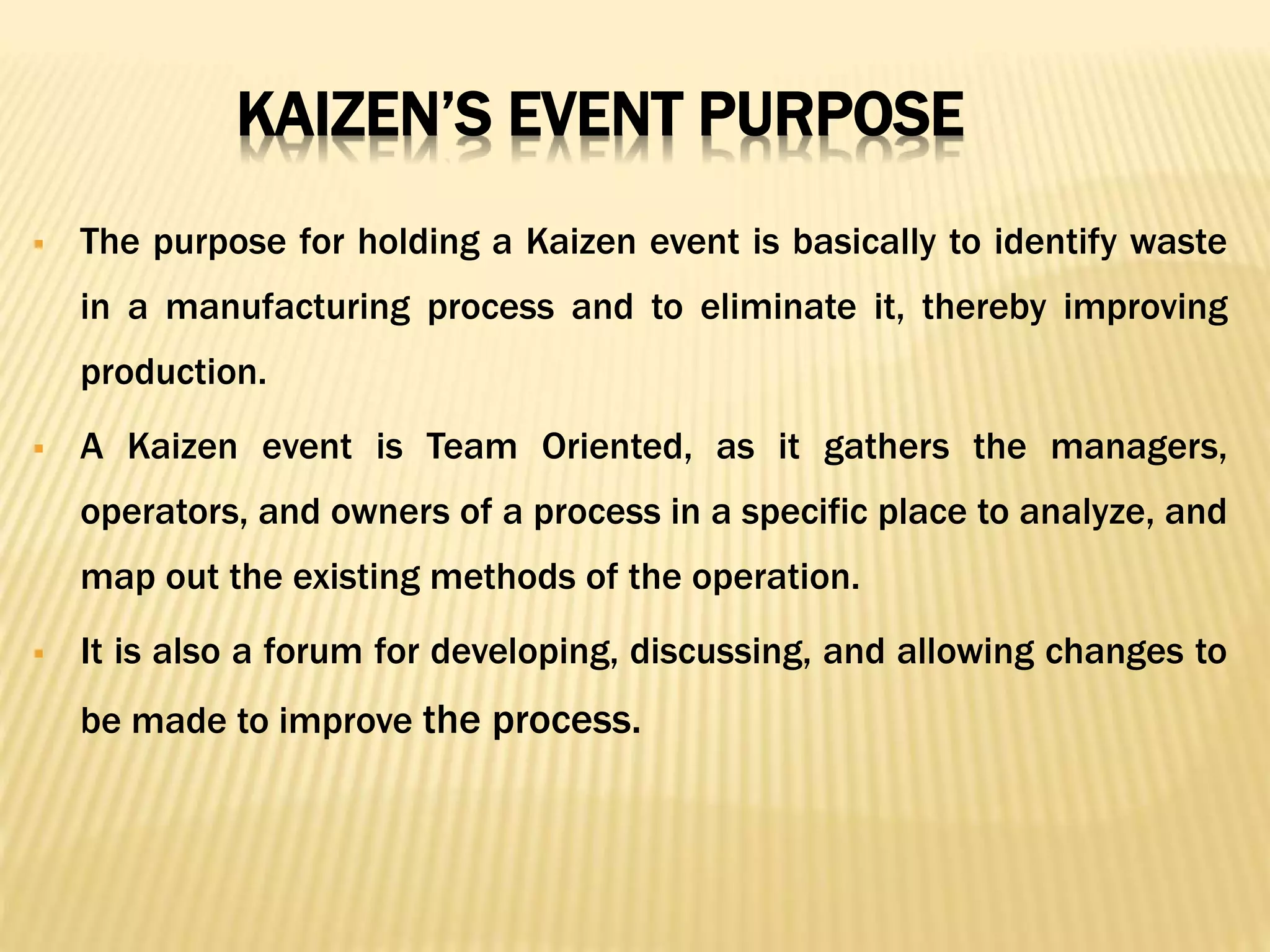 KAIZEN’S EVENT PURPOSE
 The purpose for holding a Kaizen event is basically to identify waste
in a manufacturing process and to eliminate it, thereby improving
production.
 A Kaizen event is Team Oriented, as it gathers the managers,
operators, and owners of a process in a specific place to analyze, and
map out the existing methods of the operation.
 It is also a forum for developing, discussing, and allowing changes to
be made to improve the process.
 