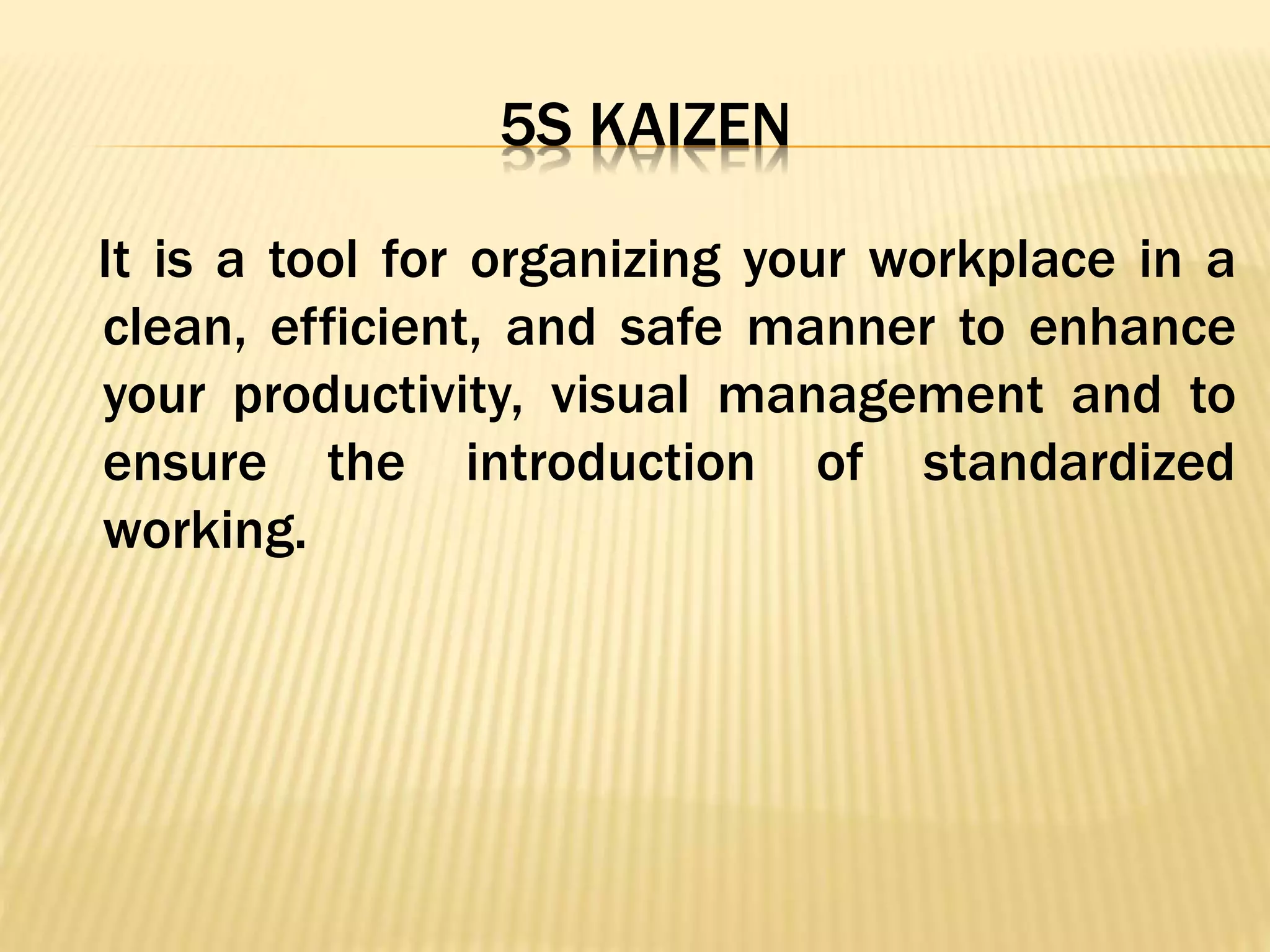 5S KAIZEN
It is a tool for organizing your workplace in a
clean, efficient, and safe manner to enhance
your productivity, visual management and to
ensure the introduction of standardized
working.
 