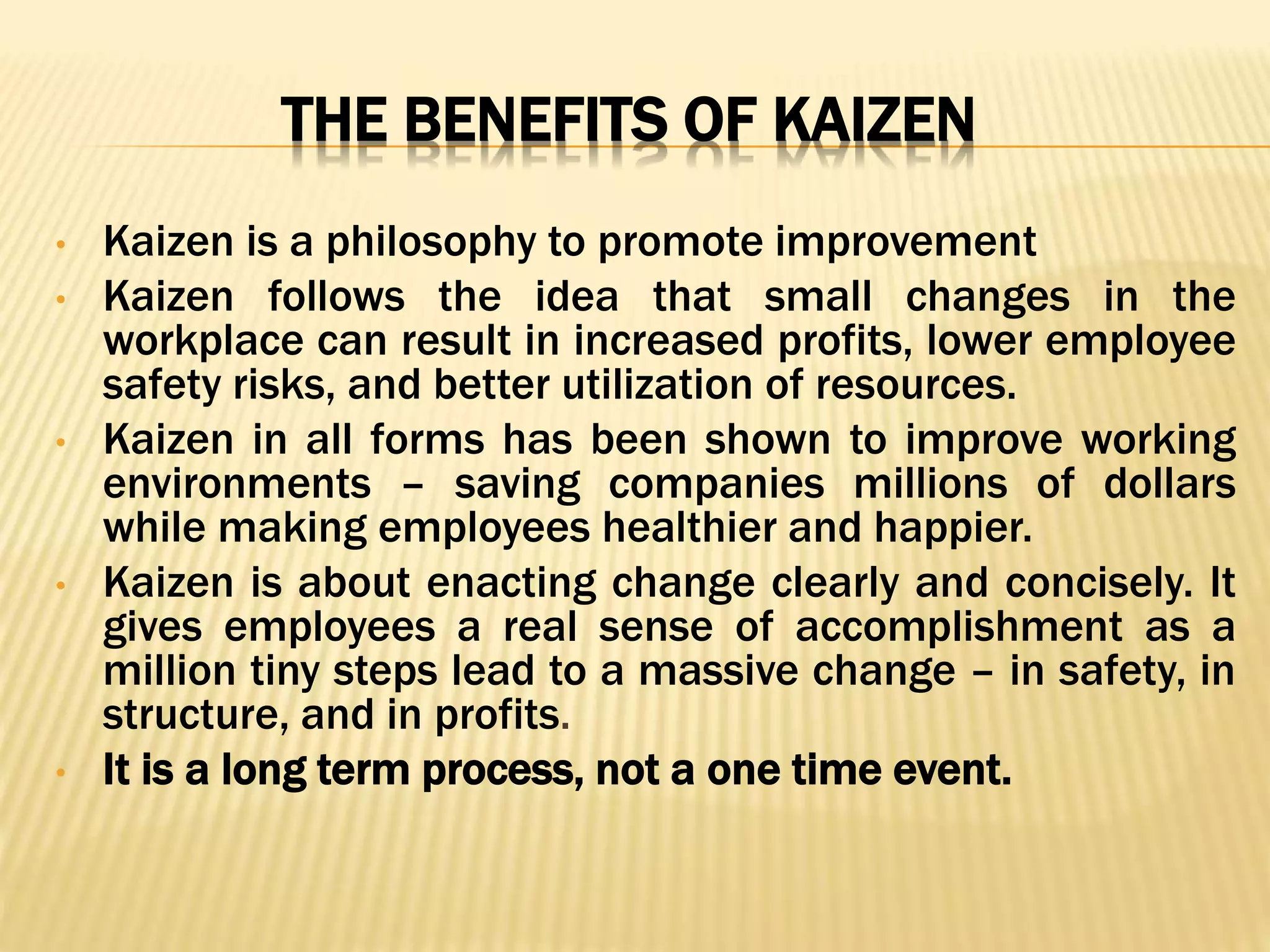 THE BENEFITS OF KAIZEN
• Kaizen is a philosophy to promote improvement
• Kaizen follows the idea that small changes in the
workplace can result in increased profits, lower employee
safety risks, and better utilization of resources.
• Kaizen in all forms has been shown to improve working
environments – saving companies millions of dollars
while making employees healthier and happier.
• Kaizen is about enacting change clearly and concisely. It
gives employees a real sense of accomplishment as a
million tiny steps lead to a massive change – in safety, in
structure, and in profits.
• It is a long term process, not a one time event.
 