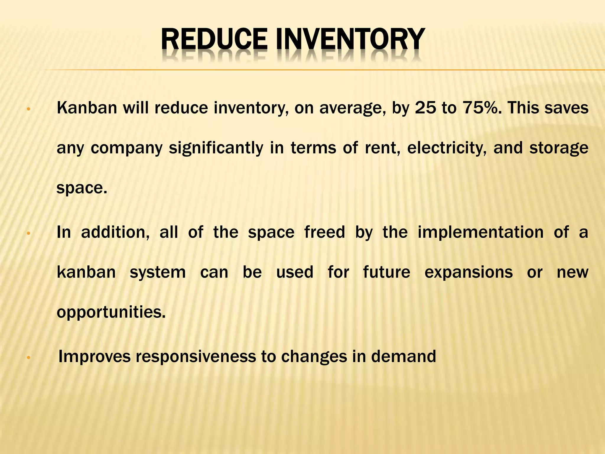 REDUCE INVENTORY
• Kanban will reduce inventory, on average, by 25 to 75%. This saves
any company significantly in terms of rent, electricity, and storage
space.
• In addition, all of the space freed by the implementation of a
kanban system can be used for future expansions or new
opportunities.
• Improves responsiveness to changes in demand
 