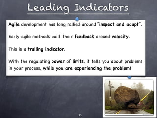 Leading Indicators
Agile development has long rallied around “inspect and adapt”.

Early agile methods built their feedback around velocity.

This is a trailing indicator.

With the regulating power of limits, it tells you about problems
in your process, while you are experiencing the problem!




                                 11
 