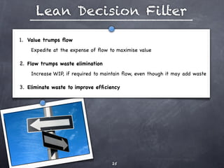 Lean Decision Filter

1. Value trumps ﬂow 
    Expedite at the expense of ﬂow to maximise value

2. Flow trumps waste elimination
    Increase WIP, if required to maintain ﬂow, even though it may add waste

3. Eliminate waste to improve efﬁciency 




                                    25
 