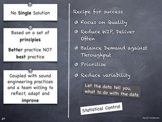 No Single Solution     Recipe for success

                               Focus on Quality

      Based on a set of        Reduce WIP, Deliver
         principles            Often

     Better practice NOT       Balance Demand against
        best practice          Throughput
                               Prioritise

      Coupled with sound       Reduce variability
     engineering practices
     and a team willing to       Let the data tel
                                                  l yo u,
       reﬂect, adapt and         what to do w ith
                                                   the data
           improve
                                            Control
                                Statistical
                                                              David Anderson
37
 