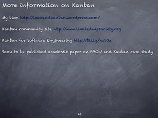 More information on Kanban

My blog http://leanandkanban.wordpress.com/


Kanban community site http://www.limitedwipsociety.org


Kanban for Software Engineering http://bit.ly/hz9Ju


Soon to be published academic paper on BBCW and Kanban case study




                                   46
 