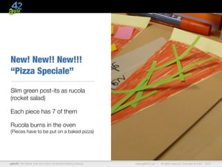 New! New!! New!!!
“Pizza Speciale”

Slim green post-its as rucola
(rocket salad)

Each piece has 7 of them

Rucola burns in the oven
(Pieces have to be put on a baked pizza)




agile42 | We advise, train and coach companies building software   www.agile42.com |   All rights reserved. Copyright © 2007 - 2012.
 