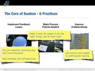 The Core of Kanban - 6 Practices

        Implement Feedback                                           Make Process                              Improve
              Loops                                                 Policies Explicit                       Collaboratively


                                                    Make it easy for people to do the
                                                    right things, and do them right




Are you regularly reviewing your
work and processes?                                                                             Use metrics and models
                                                                                                to continuously improve
Hold standups and retrospectives



 agile42 | We advise, train and coach companies building software                  www.agile42.com |   All rights reserved. Copyright © 2007 - 2012.
 