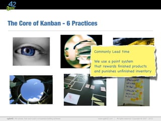 The Core of Kanban - 6 Practices



                                                                   Commonly Lead time

                                                                   We use a point system
                                                                   that rewards ﬁnished products
                                                                   and punishes unﬁnished inventory




agile42 | We advise, train and coach companies building software     www.agile42.com |   All rights reserved. Copyright © 2007 - 2012.
 