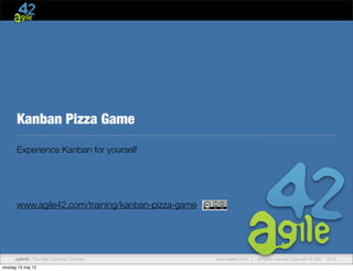 www.agile42.com | All rights reserved. Copyright © 2007 - 2013agile42 | The Agile Coaching Company
Kanban Pizza Game
Experience Kanban for yourself
www.agile42.com/training/kanban-pizza-game Kanban Pizza Game by agile42 is licensed under 
Creative Commons Attribution-Share Alike 3.0 Germany License.
Kanban Pizza Rules—Game Master
Rounds
Ok, here is the deal: You are the sponsor of a Pizza Bakery Shop! Motivate
people to produce the highest value.
Round 1 Let them bake Pizza Hawaii as fast as possible and see what happ
Tell them that on the ﬁrst day, all pizza is handed out for free and you exp
lot of customers. Do not give further instructions for the set up.
Round 2 Introduce orders (and explain the impact on the score), introduce
stations, introduce WIP limits
Round 3 Introduce the „Pizza Speciale“—attention, Ruccola burns in the ov
Round 4 Let them self-organize
www.agile42.com
onsdag 15 maj 13
 