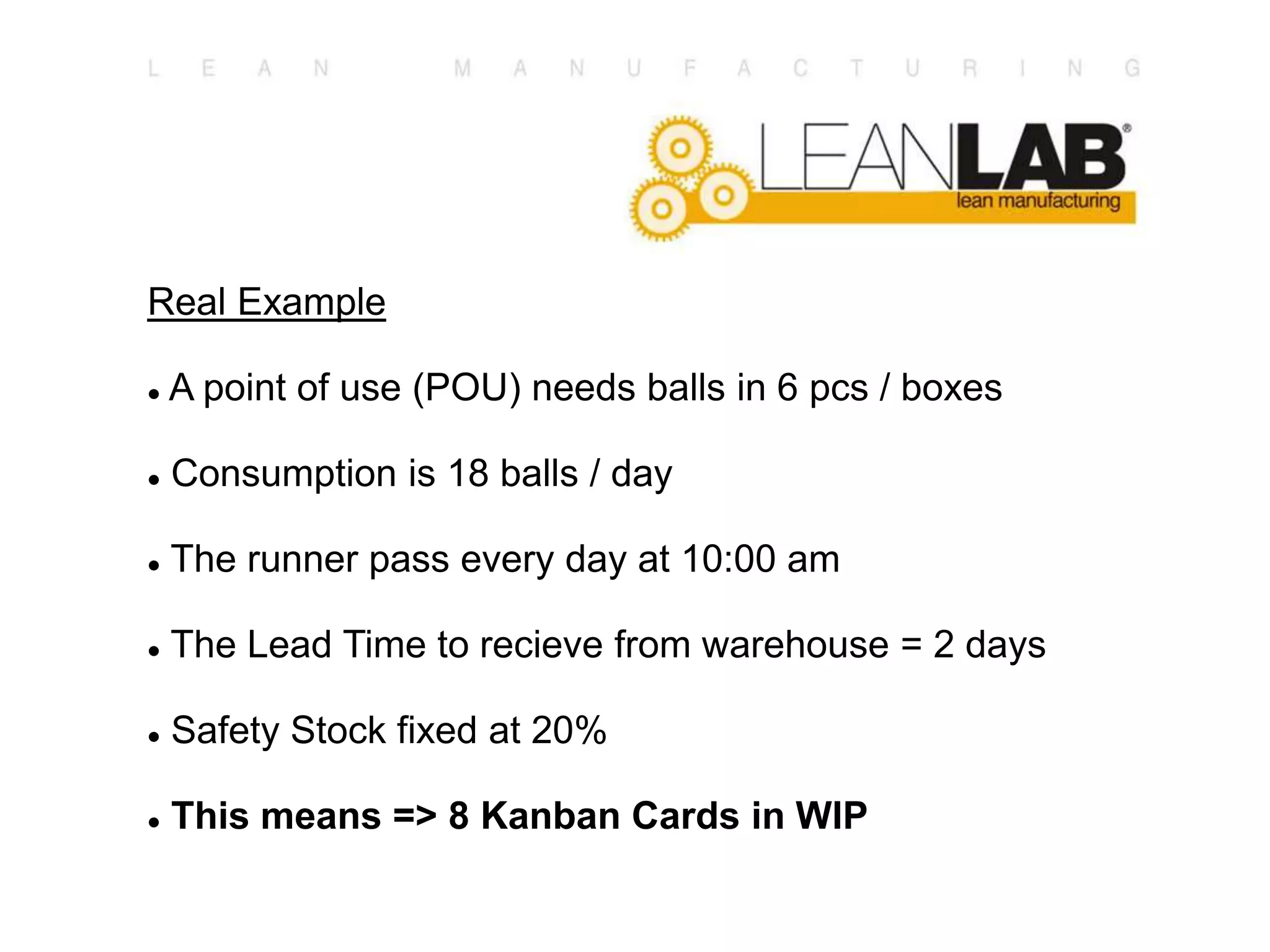 Real Example
 A point of use (POU) needs balls in 6 pcs / boxes
 Consumption is 18 balls / day
 The runner pass every day at 10:00 am
 The Lead Time to recieve from warehouse = 2 days
 Safety Stock fixed at 20%
 This means => 8 Kanban Cards in WIP
 