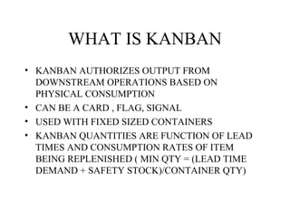 WHAT IS KANBAN
• KANBAN AUTHORIZES OUTPUT FROM
DOWNSTREAM OPERATIONS BASED ON
PHYSICAL CONSUMPTION
• CAN BE A CARD , FLAG, SIGNAL
• USED WITH FIXED SIZED CONTAINERS
• KANBAN QUANTITIES ARE FUNCTION OF LEAD
TIMES AND CONSUMPTION RATES OF ITEM
BEING REPLENISHED ( MIN QTY = (LEAD TIME
DEMAND + SAFETY STOCK)/CONTAINER QTY)
 