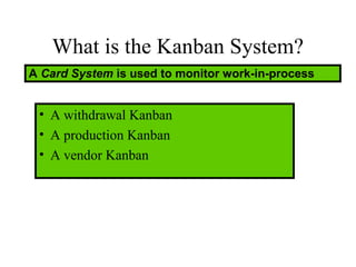 What is the Kanban System?
A Card System is used to monitor work-in-process
• A withdrawal Kanban
• A production Kanban
• A vendor Kanban
 