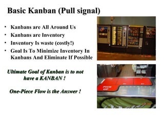 • Kanbans are All Around Us
• Kanbans are Inventory
• Inventory Is waste (costly!)
• Goal Is To Minimize Inventory In
Kanbans And Eliminate If Possible
Basic Kanban (Pull signal)Basic Kanban (Pull signal)
Ultimate Goal of Kanban is to notUltimate Goal of Kanban is to not
have a KANBAN !have a KANBAN !
One-Piece Flow is the Answer !One-Piece Flow is the Answer !
 