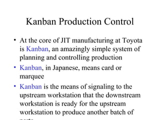 Kanban Production Control
• At the core of JIT manufacturing at Toyota
is Kanban, an amazingly simple system of
planning and controlling production
• Kanban, in Japanese, means card or
marquee
• Kanban is the means of signaling to the
upstream workstation that the downstream
workstation is ready for the upstream
workstation to produce another batch of
 