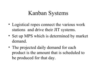 Kanban Systems
• Logistical ropes connect the various work
stations and drive their JIT systems.
• Set up MPS which is determined by market
demand.
• The projected daily demand for each
product is the amount that is scheduled to
be produced for that day.
 