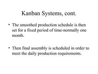 Kanban Systems, cont.
• The smoothed production schedule is then
set for a fixed period of time-normally one
month.
• Then final assembly is scheduled in order to
meet the daily production requirements.
 