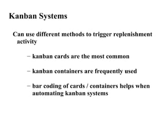 Kanban Systems
Can use different methods to trigger replenishment
activity
– kanban cards are the most common
– kanban containers are frequently used
– bar coding of cards / containers helps when
automating kanban systems
 