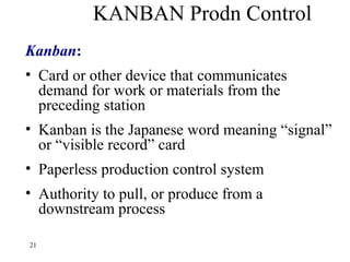 21
KANBAN Prodn Control
Kanban:
• Card or other device that communicates
demand for work or materials from the
preceding station
• Kanban is the Japanese word meaning “signal”
or “visible record” card
• Paperless production control system
• Authority to pull, or produce from a
downstream process
 