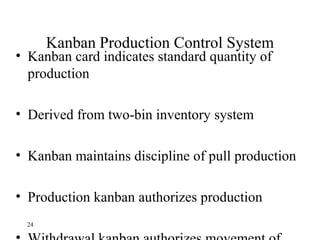 24
Kanban Production Control System
• Kanban card indicates standard quantity of
production
• Derived from two-bin inventory system
• Kanban maintains discipline of pull production
• Production kanban authorizes production
 