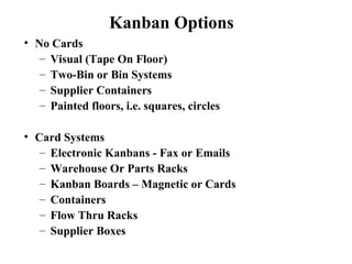 • No Cards
– Visual (Tape On Floor)
– Two-Bin or Bin Systems
– Supplier Containers
– Painted floors, i.e. squares, circles
• Card Systems
– Electronic Kanbans - Fax or Emails
– Warehouse Or Parts Racks
– Kanban Boards – Magnetic or Cards
– Containers
– Flow Thru Racks
– Supplier Boxes
Kanban Options
 