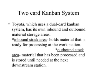 Two card Kanban System
• Toyota, which uses a dual-card kanban
system, has its own inbound and outbound
material storage areas.
*inbound stock area- holds material that is
ready for processing at the work station.
*outbound stock
area- material that has been processed and
is stored until needed at the next
downstream station.
 