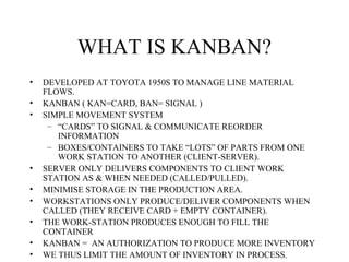 WHAT IS KANBAN?
• DEVELOPED AT TOYOTA 1950S TO MANAGE LINE MATERIAL
FLOWS.
• KANBAN ( KAN=CARD, BAN= SIGNAL )
• SIMPLE MOVEMENT SYSTEM
– “CARDS” TO SIGNAL & COMMUNICATE REORDER
INFORMATION
– BOXES/CONTAINERS TO TAKE “LOTS” OF PARTS FROM ONE
WORK STATION TO ANOTHER (CLIENT-SERVER).
• SERVER ONLY DELIVERS COMPONENTS TO CLIENT WORK
STATION AS & WHEN NEEDED (CALLED/PULLED).
• MINIMISE STORAGE IN THE PRODUCTION AREA.
• WORKSTATIONS ONLY PRODUCE/DELIVER COMPONENTS WHEN
CALLED (THEY RECEIVE CARD + EMPTY CONTAINER).
• THE WORK-STATION PRODUCES ENOUGH TO FILL THE
CONTAINER
• KANBAN = AN AUTHORIZATION TO PRODUCE MORE INVENTORY
• WE THUS LIMIT THE AMOUNT OF INVENTORY IN PROCESS.
 