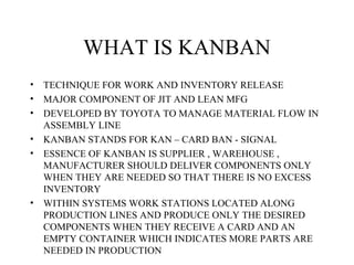WHAT IS KANBAN
• TECHNIQUE FOR WORK AND INVENTORY RELEASE
• MAJOR COMPONENT OF JIT AND LEAN MFG
• DEVELOPED BY TOYOTA TO MANAGE MATERIAL FLOW IN
ASSEMBLY LINE
• KANBAN STANDS FOR KAN – CARD BAN - SIGNAL
• ESSENCE OF KANBAN IS SUPPLIER , WAREHOUSE ,
MANUFACTURER SHOULD DELIVER COMPONENTS ONLY
WHEN THEY ARE NEEDED SO THAT THERE IS NO EXCESS
INVENTORY
• WITHIN SYSTEMS WORK STATIONS LOCATED ALONG
PRODUCTION LINES AND PRODUCE ONLY THE DESIRED
COMPONENTS WHEN THEY RECEIVE A CARD AND AN
EMPTY CONTAINER WHICH INDICATES MORE PARTS ARE
NEEDED IN PRODUCTION
 