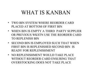 WHAT IS KANBAN
• TWO BIN SYSTEM WHERE REORDER CARD
PLACED AT BOTTOM OF FIRST BIN
• WHEN BIN IS EMPTY A THIRD PARTY SUPPLIER
OR PREVIOUS WKSTN USE THE REORDER CARD
TO REPLENISH BIN
• SECOND BIN IS EMPLOYED SUCH THAT WHEN
FIRST BIN IS REPLENISHED SECOND BIN IS
READY FOR REPLENISHMENT
• NO REPLENISHMENT WOULD TAKE PLACE
WITHOUT REORDER CARD ENSURING THAT
OVERSTOCKING DOES NOT TAKE PLACE
 