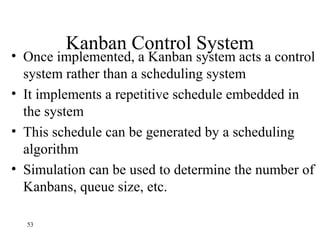 53
Kanban Control System
• Once implemented, a Kanban system acts a control
system rather than a scheduling system
• It implements a repetitive schedule embedded in
the system
• This schedule can be generated by a scheduling
algorithm
• Simulation can be used to determine the number of
Kanbans, queue size, etc.
 
