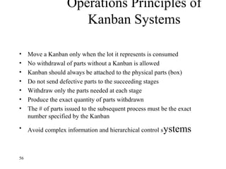 56
Operations Principles of
Kanban Systems
• Move a Kanban only when the lot it represents is consumed
• No withdrawal of parts without a Kanban is allowed
• Kanban should always be attached to the physical parts (box)
• Do not send defective parts to the succeeding stages
• Withdraw only the parts needed at each stage
• Produce the exact quantity of parts withdrawn
• The # of parts issued to the subsequent process must be the exact
number specified by the Kanban
• Avoid complex information and hierarchical control systems
 