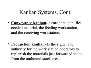 Kanban Systems, Cont.
• Conveyance kanban- a card that identifies
needed material, the feeding workstation,
and the receiving workstation.
• Production kanban- Is the signal and
authority for the work station operators to
replenish the materials just forwarded to the
from the outbound stock area.
 