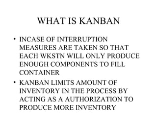 WHAT IS KANBAN
• INCASE OF INTERRUPTION
MEASURES ARE TAKEN SO THAT
EACH WKSTN WILL ONLY PRODUCE
ENOUGH COMPONENTS TO FILL
CONTAINER
• KANBAN LIMITS AMOUNT OF
INVENTORY IN THE PROCESS BY
ACTING AS A AUTHORIZATION TO
PRODUCE MORE INVENTORY
 