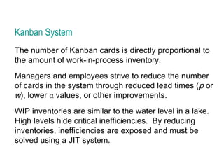 Kanban System
The number of Kanban cards is directly proportional to
the amount of work-in-process inventory.
Managers and employees strive to reduce the number
of cards in the system through reduced lead times (p or
w), lower α values, or other improvements.
WIP inventories are similar to the water level in a lake.
High levels hide critical inefficiencies. By reducing
inventories, inefficiencies are exposed and must be
solved using a JIT system.
 