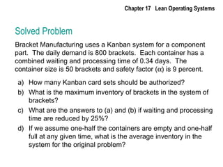 Solved Problem
Bracket Manufacturing uses a Kanban system for a component
part. The daily demand is 800 brackets. Each container has a
combined waiting and processing time of 0.34 days. The
container size is 50 brackets and safety factor (α) is 9 percent.
a) How many Kanban card sets should be authorized?
b) What is the maximum inventory of brackets in the system of
brackets?
c) What are the answers to (a) and (b) if waiting and processing
time are reduced by 25%?
d) If we assume one-half the containers are empty and one-half
full at any given time, what is the average inventory in the
system for the original problem?
Chapter 17 Lean Operating Systems
 