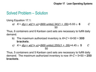 Solved Problem – Solution
Using Equation 17.1:
a) K = d(p + w)(1+ α)=(800 units)(.34)(1 + .09)=5.93 ≅ 6 C
50
Thus, 6 containers and 6 Kanban card sets are necessary to fulfill daily
demand.
b) The maximum authorized inventory is K×C = 6×50 = 300
brackets.
c) K = d(p + w)(1+ α)=(800 units)(.255)(1 + .09)=4.45 ≅ 5 C
50
Thus, 5 containers and 5 Kanban card sets are necessary to fulfill daily
demand. The maximum authorized inventory is now K×C = 5×50 = 250
brackets.
Chapter 17 Lean Operating Systems
 